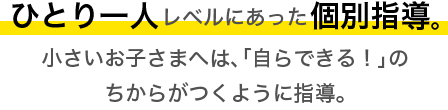 ひとり一人レベルにあった個別指導。小さいお子さまへは「自らできる」のちからがつくように指導。